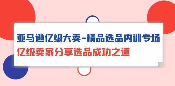 亚马逊亿级大卖精品选品内训专场，亿级卖家分享选品成功之道-新星起源