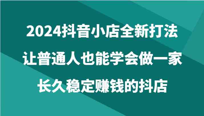 2024抖音小店全新打法，让普通人也能学会做一家长久稳定赚钱的抖店（24节）-新星起源