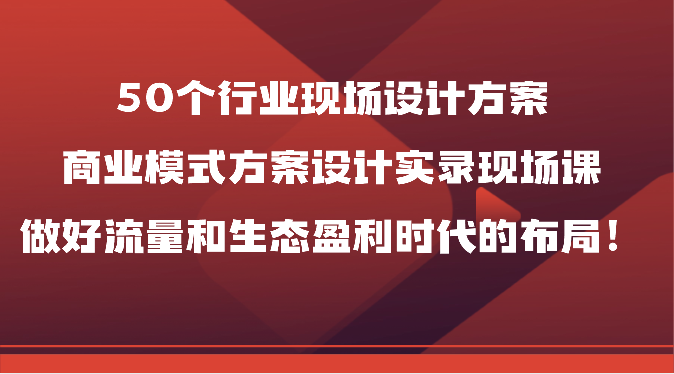 50个行业现场设计方案，商业模式方案设计实录现场课，做好流量和生态盈利时代的布局！-新星起源