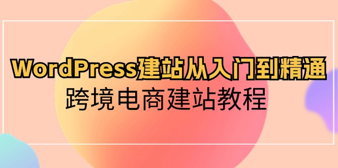 WordPress建站从入门到精通，跨境电商建站教程（60节课）-新星起源