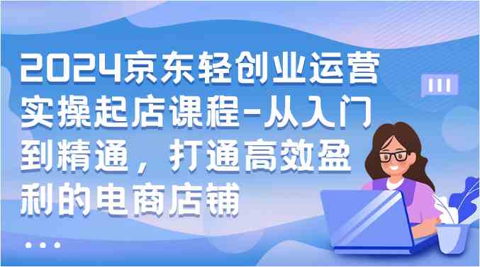 2024京东轻创业运营实操起店课程-从入门到精通，打通高效盈利的电商店铺-新星起源