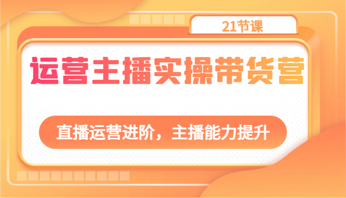 运营主播实操带货营：直播运营进阶，主播能力提升（21节课）-新星起源