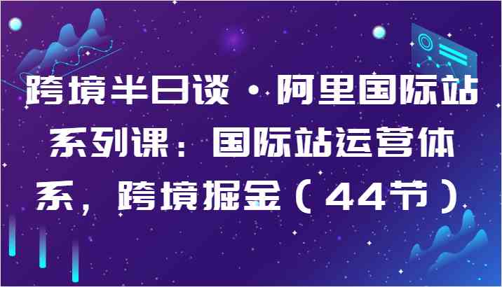 跨境半日谈·阿里国际站系列课：国际站运营体系，跨境掘金（44节）-新星起源