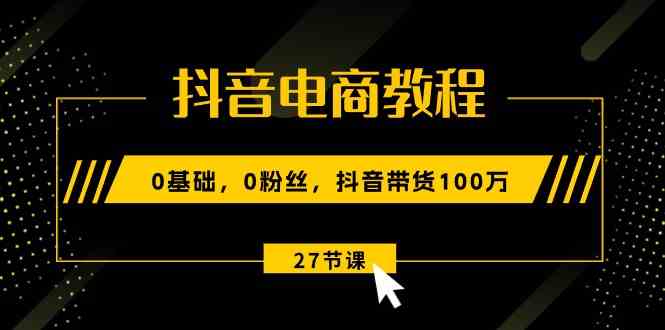 抖音电商教程：0基础，0粉丝，抖音带货100万（27节视频课）-新星起源