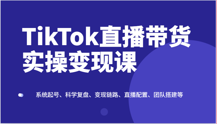 TikTok直播带货实操变现课：系统起号、科学复盘、变现链路、直播配置、团队搭建等-新星起源