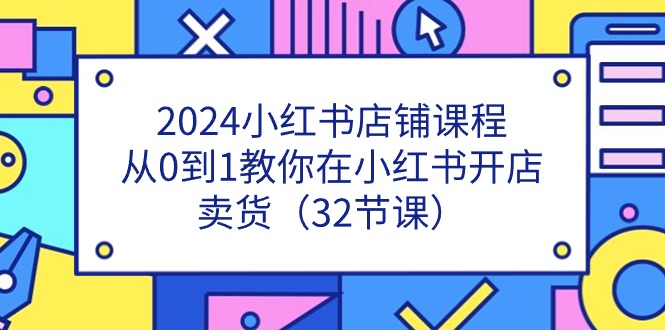 2024小红书店铺课程，从0到1教你在小红书开店卖货（32节课）-新星起源