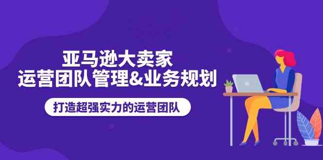 亚马逊大卖家运营团队管理&业务规划，打造超强实力的运营团队-新星起源