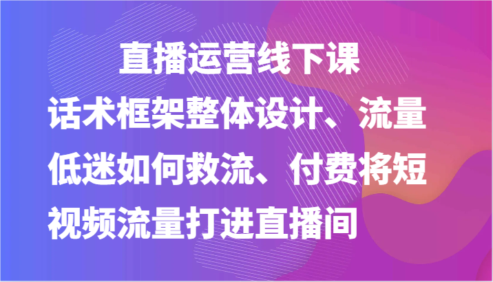 直播运营线下课-话术框架整体设计、流量低迷如何救流、付费将短视频流量打进直播间-新星起源