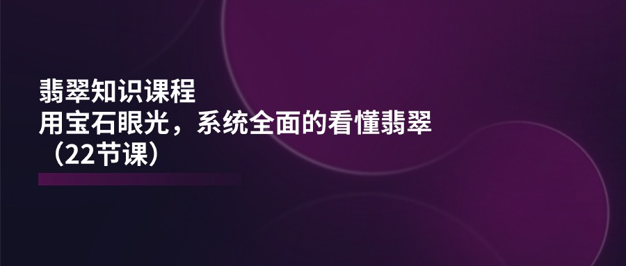 翡翠知识课程，用宝石眼光，系统全面的看懂翡翠（22节课）-新星起源