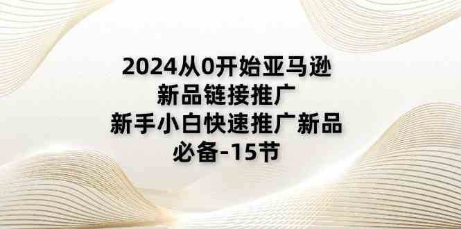 2024从0开始亚马逊新品链接推广，新手小白快速推广新品的必备（15节）-新星起源