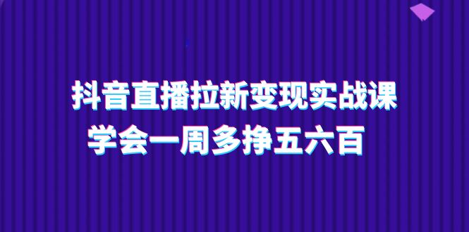 抖音直播拉新变现实操课，学会一周多挣五六百（15节课）-新星起源