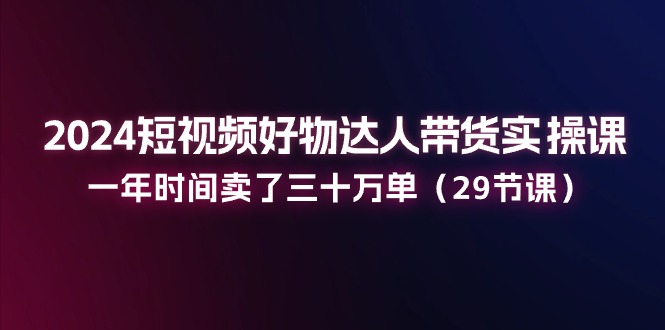 2024短视频好物达人带货实操课：一年时间卖了三十万单（29节课）-新星起源