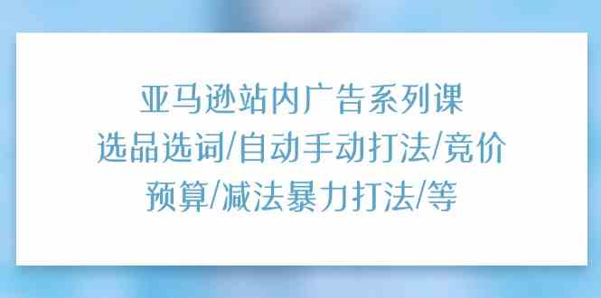 亚马逊站内广告系列课：选品选词/自动手动打法/竞价预算/减法暴力打法/等-新星起源