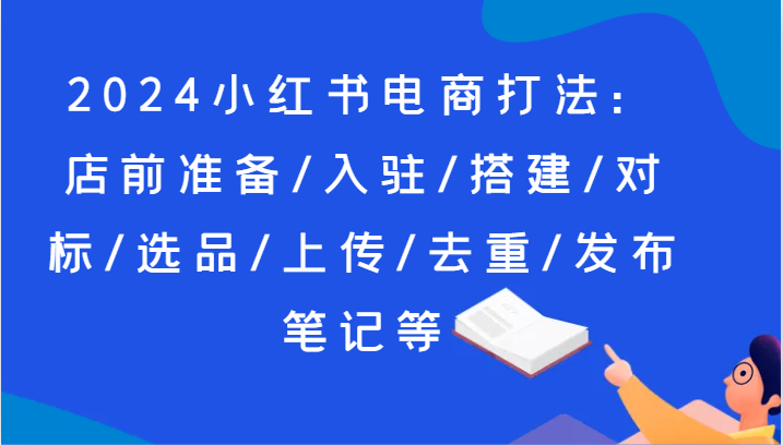 2024小红书电商打法：店前准备/入驻/搭建/对标/选品/上传/去重/发布笔记等-新星起源