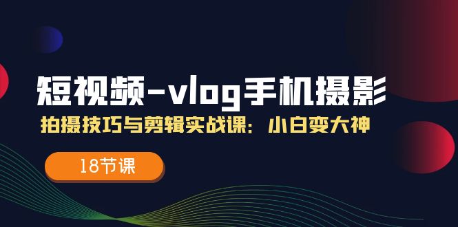 短视频vlog手机摄影拍摄技巧与剪辑实战课，小白变大神（18节课）-新星起源