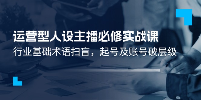 运营型人设主播必修实战课：行业基础术语扫盲，起号及账号破层级-新星起源