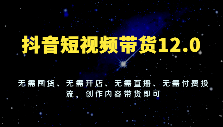 抖音短视频带货12.0，无需囤货、无需开店、无需直播、无需付费投流，创作内容带货即可-新星起源