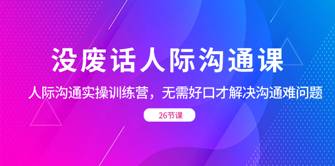 （8462期）没废话人际 沟通课，人际 沟通实操训练营，无需好口才解决沟通难问题（26节-新星起源