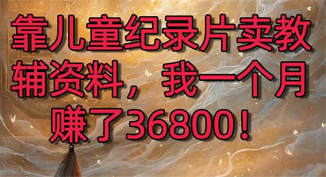 （8808期）靠儿童纪录片卖教辅资料，一个月赚了36800！暴力变现2.0版本，喂饭级教学-新星起源