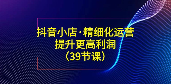 （8850期）抖音小店·精细化运营：提升·更高利润（39节课）-新星起源