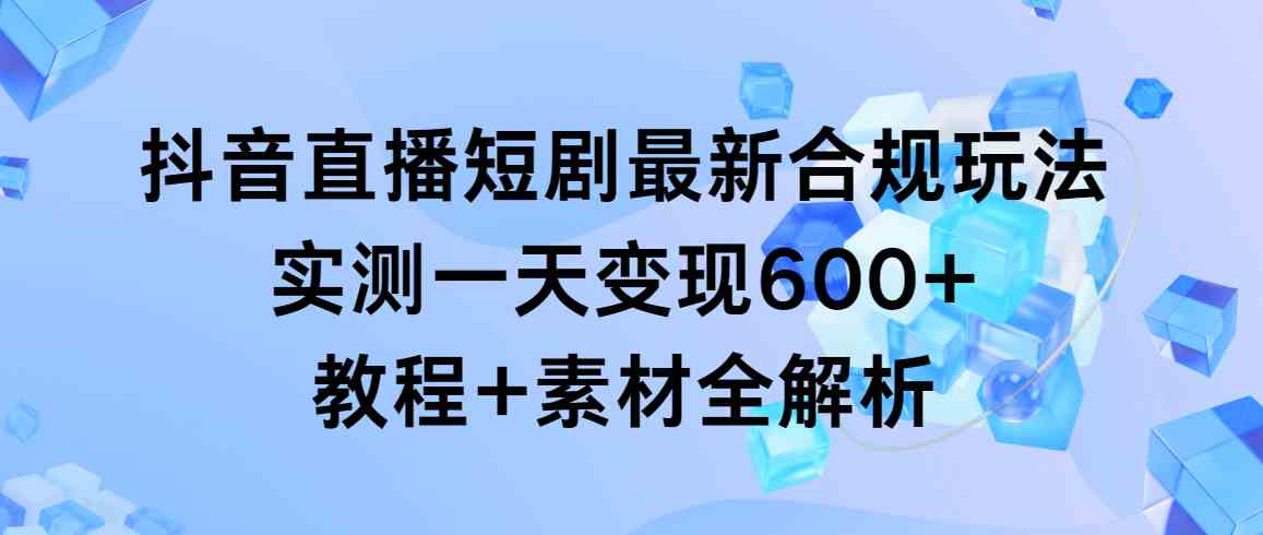 （9113期）抖音直播短剧最新合规玩法，实测一天变现600+，教程+素材全解析-新星起源