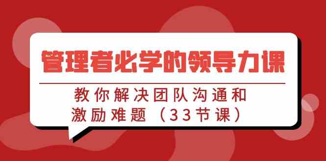 （9124期）管理者必学的领导力课：教你解决团队沟通和激励难题（33节课）-新星起源