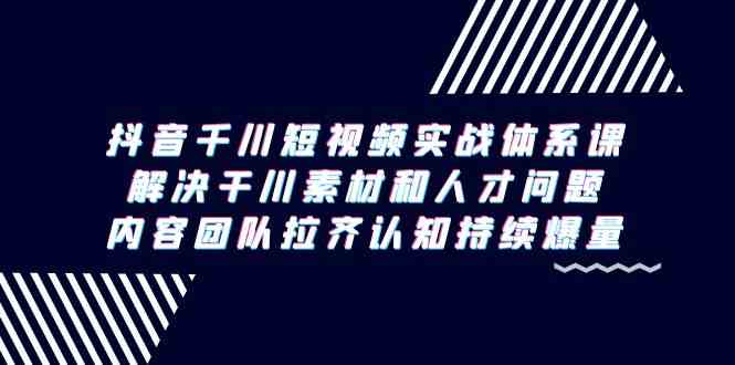 （9173期）抖音千川短视频实战体系课，解决干川素材和人才问题，内容团队拉齐认知…-新星起源