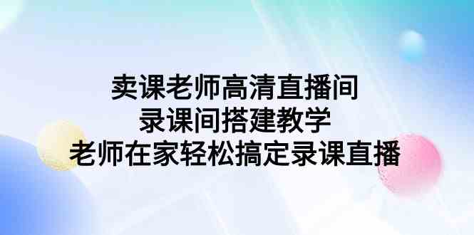 （9314期）卖课老师高清直播间 录课间搭建教学，老师在家轻松搞定录课直播-新星起源