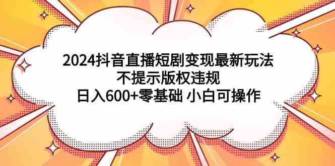 （9305期）2024抖音直播短剧变现最新玩法，不提示版权违规 日入600+零基础 小白可操作-新星起源