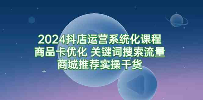 （9438期）2024抖店运营系统化课程：商品卡优化 关键词搜索流量商城推荐实操干货-新星起源