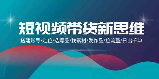 （9837期）短视频带货新思维：搭建账号/定位/选爆品/找素材/发作品/拉流量/日出千单-新星起源