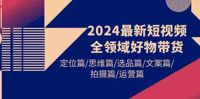 （9818期）2024最新短视频全领域好物带货 定位篇/思维篇/选品篇/文案篇/拍摄篇/运营篇-新星起源