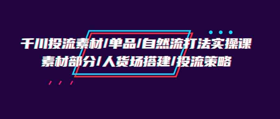 （9908期）千川投流素材/单品/自然流打法实操培训班，素材部分/人货场搭建/投流策略-新星起源