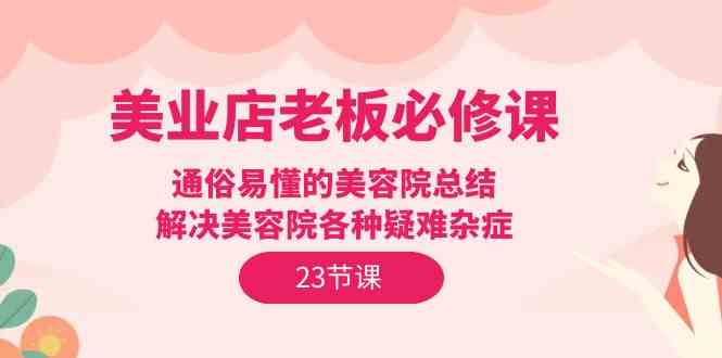 （9986期）美业店老板必修课：通俗易懂的美容院总结，解决美容院各种疑难杂症（23节）-新星起源