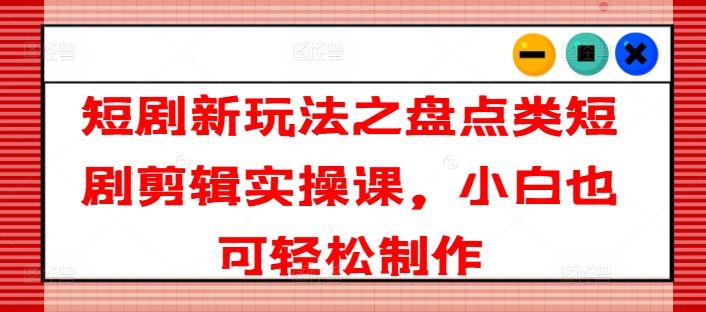 短剧新玩法之盘点类短剧剪辑实操课，小白也可轻松制作-新星起源