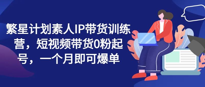 繁星计划素人IP带货训练营，短视频带货0粉起号，一个月即可爆单-新星起源