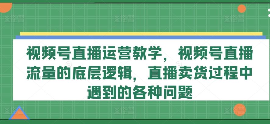 视频号直播运营教学，视频号直播流量的底层逻辑，直播卖货过程中遇到的各种问题-新星起源