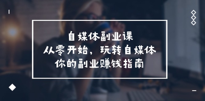 （11725期）自媒体-副业课，从0开始，玩转自媒体——你的副业赚钱指南（58节课）-新星起源